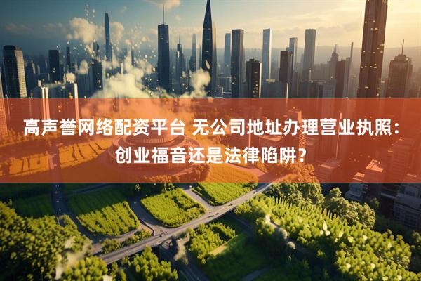 高声誉网络配资平台 无公司地址办理营业执照：创业福音还是法律陷阱？
