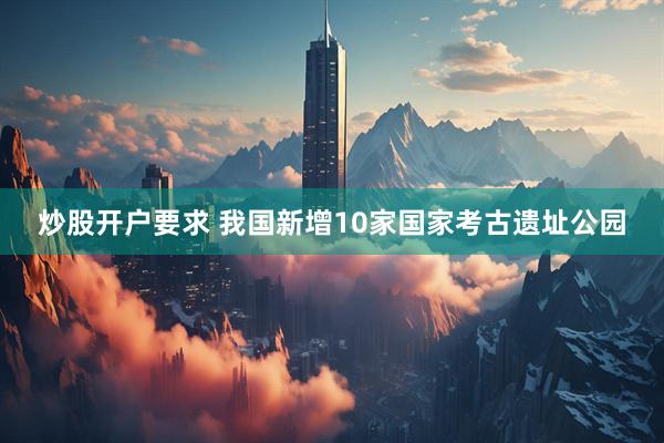 炒股开户要求 我国新增10家国家考古遗址公园