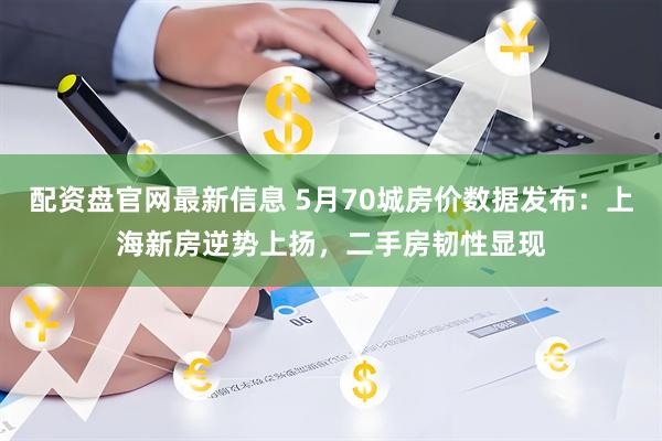 配资盘官网最新信息 5月70城房价数据发布：上海新房逆势上扬，二手房韧性显现