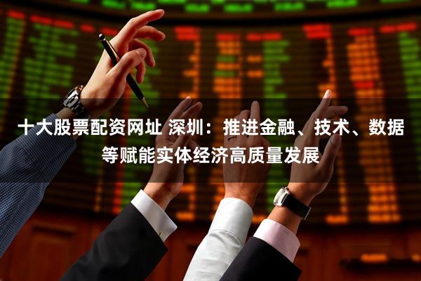 十大股票配资网址 深圳：推进金融、技术、数据等赋能实体经济高质量发展