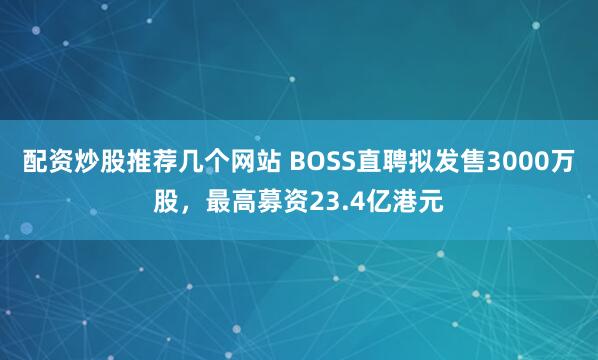 配资炒股推荐几个网站 BOSS直聘拟发售3000万股，最高募资23.4亿港元