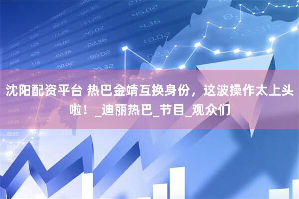 沈阳配资平台 热巴金靖互换身份，这波操作太上头啦！_迪丽热巴_节目_观众们