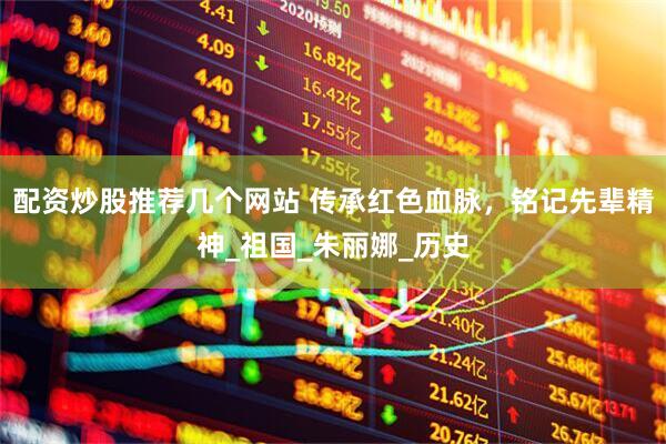 配资炒股推荐几个网站 传承红色血脉，铭记先辈精神_祖国_朱丽娜_历史