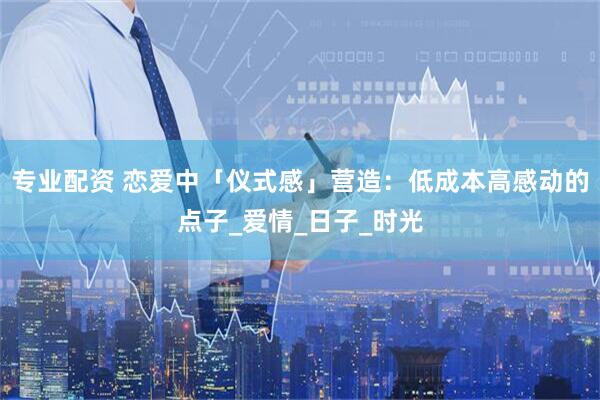 专业配资 恋爱中「仪式感」营造：低成本高感动的点子_爱情_日子_时光