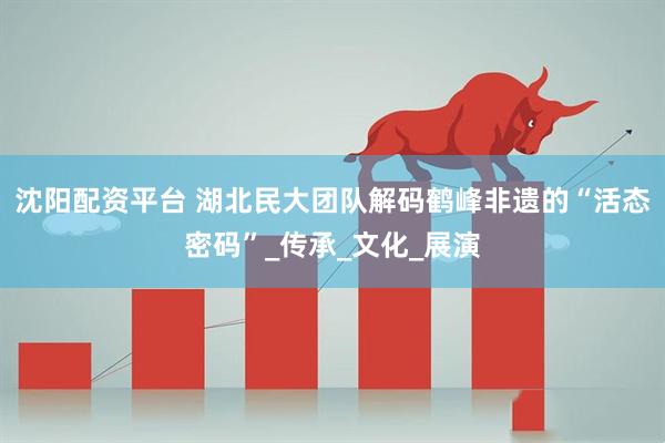 沈阳配资平台 湖北民大团队解码鹤峰非遗的“活态密码”_传承_文化_展演