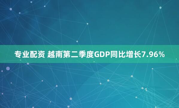 专业配资 越南第二季度GDP同比增长7.96%