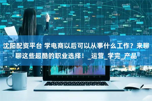沈阳配资平台 学电商以后可以从事什么工作？来聊聊这些超酷的职业选择！_运营_学完_产品