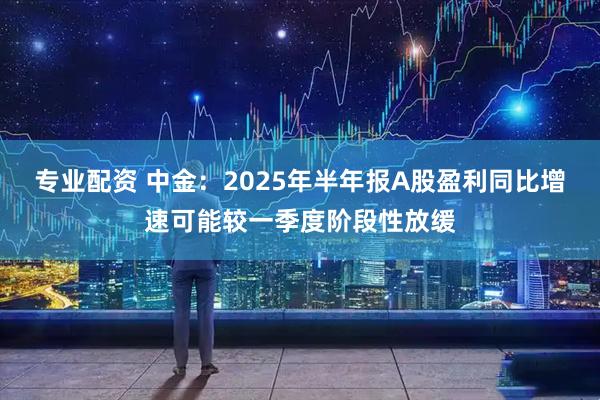 专业配资 中金：2025年半年报A股盈利同比增速可能较一季度阶段性放缓