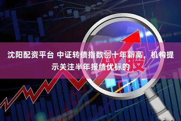 沈阳配资平台 中证转债指数创十年新高，机构提示关注半年报绩优标的