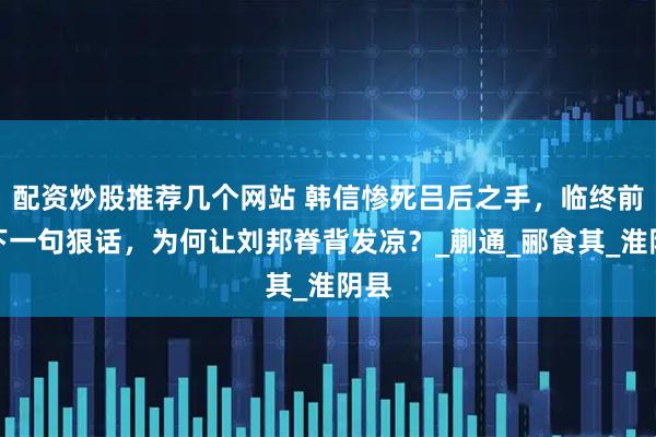 配资炒股推荐几个网站 韩信惨死吕后之手，临终前留下一句狠话，为何让刘邦脊背发凉？_蒯通_郦食其_淮阴县