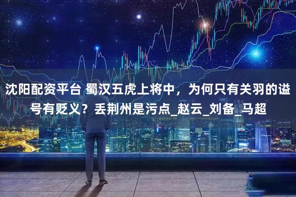 沈阳配资平台 蜀汉五虎上将中，为何只有关羽的谥号有贬义？丢荆州是污点_赵云_刘备_马超