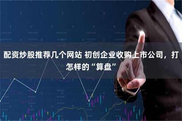 配资炒股推荐几个网站 初创企业收购上市公司，打怎样的“算盘”