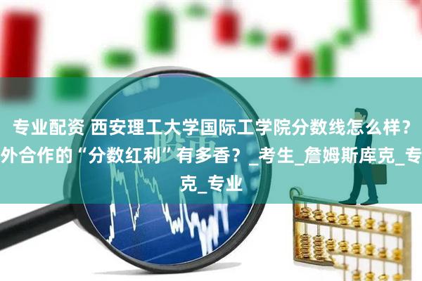 专业配资 西安理工大学国际工学院分数线怎么样？中外合作的“分数红利”有多香？_考生_詹姆斯库克_专业
