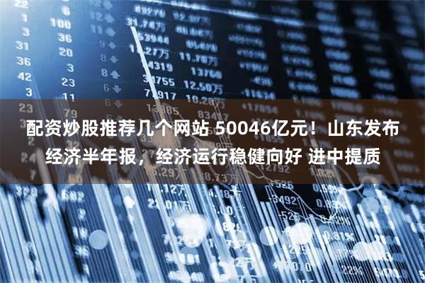 配资炒股推荐几个网站 50046亿元！山东发布经济半年报，经济运行稳健向好 进中提质
