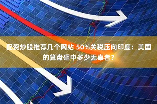 配资炒股推荐几个网站 50%关税压向印度：美国的算盘砸中多少无辜者？