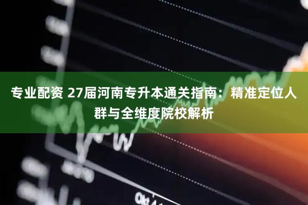 专业配资 27届河南专升本通关指南：精准定位人群与全维度院校解析