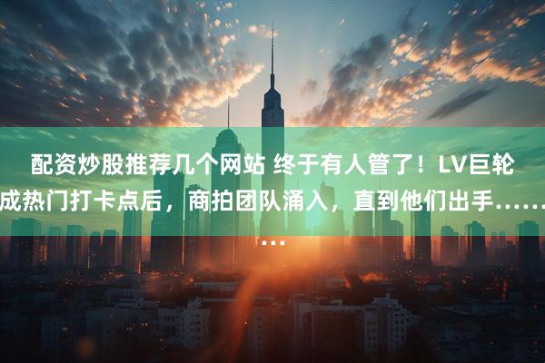 配资炒股推荐几个网站 终于有人管了！LV巨轮成热门打卡点后，商拍团队涌入，直到他们出手……