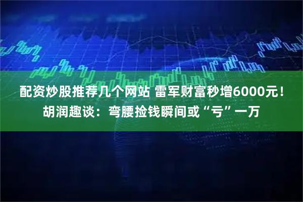配资炒股推荐几个网站 雷军财富秒增6000元！胡润趣谈：弯腰捡钱瞬间或“亏”一万